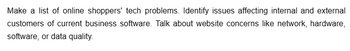 Make a list of online shoppers' tech problems. Identify issues affecting internal and external
customers of current business software. Talk about website concerns like network, hardware,
software, or data quality.