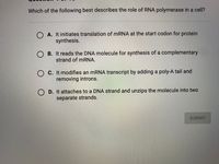 Which of the following best describes the role of RNA polymerase in a cell?
A. It initiates translation of MRNA at the start codon for protein
synthesis.
O B. It reads the DNA molecule for synthesis of a complementary
strand of MRNA.
O C. It modifies an mRNA transcript by adding a poly-A tail and
removing introns.
O D. It attaches to a DNA strand and unzips the molecule into two
separate strands.
SUBMIT
