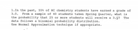 1.In the past, 55% of HC chemistry students have earned a grade of
3.0.
From a sample of 40 students taken Spring Quarter, what is
the probability that 25 or more students will receive a 3.0? The
data follows a binomial probability distribution.
Use Normal Approximation technique if appropriate.
