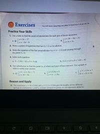 2.1 Exercises
You will need a graphing calculator for exercises 1, 5, and 8-10.
Buoy m no
Practice Your Skills
1. Use a table to find the point of intersection for each pair of linear equations.
(y = 3x - 17
y =-2x -8
(y= 28 – 3(x-5)
b.
|y=6+7x
a. @
2. Write a system of equations that has (2, 7.5) as its solution.
3. Write the equation of the line perpendicular to y = 4 – 2.5x and passing througn
the point (1, 5).
4. Solve each equation.
a. 4 - 2.5(x – 6) = 3 + 7x @
b. 11.5 + 4.1t = 6+3.2(t – 4)
5. Use substitution to find the point (x. y) where each pair of lines intersect. Use a graph or
table to verify your answer.
y = -2+ 3(x – 7)
a. @
[y=0.23x + 9
b.
y = 4 – 1.35x
y = -1.5x+ 7
с.
2y = -3x + 14
y = 10 – 5x
Reason and Apply
6. The equations s, = 18 + 0.4m and s, = 11.2 + 0.54m give the lengths of two different
springs in centimeters, s, and s2, as mass amounts in grams, m, are separately added to
