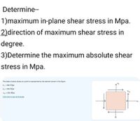 Determine--
1)maximum in-plane shear stress in Mpa.
2)direction of maximum shear stress in
degree.
3)Determine the maximum absolute shear
stress in Mpa.
The state of plane stress at a point is represented by the element shown in the figure.
0: = 300 Mpa
Oy = 450 Mpa
Txy
Tay = 200 Mpa
Click here to see all formulas
Ox
