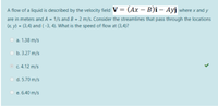 A flow of a liquid is described by the velocity field V = (Ax – B)î – Ayî where x and y
are in meters and A = 1/s and B = 2 m/s. Consider the streamlines that pass through the locations
x y) = (3,4) and ( -3, 4). What is the speed of flow at (3,4)?
Оа. 1.38 m/s
оь. 3.27 m/s
c. 4.12 m/s
O d. 5.70 m/s
e. 6.40 m/s
