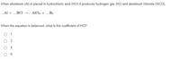 When aluminum (AI) is placed in hydrochloric acid (HCI) it produces hydrogen gas (H2) and aluminum chloride (AIC13).
Al + HCI → _AlC +H2
When the equation is balanced, what is the coefficient of HCI?
O 1
O 2
O 4
6.
