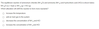 The equilibrium reaction of ammonium chloride (NH CI) and ammonia (NH 3) and hydrochloric acid (HCI) is shown below.
NH CI (s) + heat e NH 3 (g) + HCI (g)
Which alteration will shift the reaction to form more reactants?
increase the temperature
add an inert gas to the system
decrease the concentration of NH 3 and HCI
increase the concentration of NH 3 and HCI

