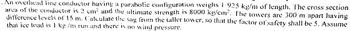 An overhead line conductor having a parabolic configuration weighs 1.925 kg/m of length. The cross section
area of the conductor is 2 cm² and the ultimate strength is 8000 kg/cm². The towers are 300 m apart having
difference levels of 15 m. Calculate the sag from the taller tower, so that the factor of safety shall be 5. Assume
that ice load is 1 kg/m run and there is no wind pressure.