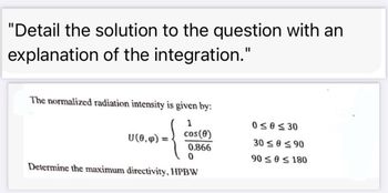 "Detail the solution to the question with an
explanation of the integration."
The normalized radiation intensity is given by:
1
0≤0≤30
U(0,)
cos(0)
30 ≤0≤90
0.866
0
90 ≤0≤180
Determine the maximum directivity, HPBW