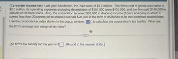 <
(Corporate income tax) Last year Sanderson, Inc. had sales of $3.2 million. The firm's cost of goods sold came to
$2.0 million, its operating expenses excluding depreciation of $101,000 were $401,000, and the firm paid $146,000 in
interest on its bank loans. Also, the corporation received $53,000 in dividend income (from a company in which it
owned less than 20 percent of its shares) but paid $20,000 in the form of dividends to its own common stockholders.
to calculate the corporation's tax liability. What are
Use the corporate tax rates shown in the popup window,
the firm's average and marginal tax rates?
The firm's tax liability for the year is $
(Round to the nearest dollar.)