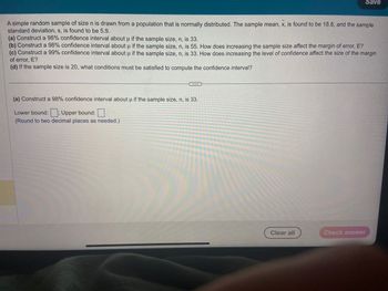 A simple random sample of size n is drawn from a population that is normally distributed. The sample mean, x, is found to be 18.8, and the sample
standard deviation, s, is found to be 5.9.
Save
(a) Construct a 98% confidence interval about µ if the sample size, n, is 33.
(b) Construct a 98% confidence interval about u if the sample size, n, is 55. How does increasing the sample size affect the margin of error, E?
(c) Construct a 99% confidence interval about u if the sample size, n, is 33. How does increasing the level of confidence affect the size of the margin
of error, E?
(d) If the sample size is 20, what conditions must be satisfied to compute the confidence interval?
(a) Construct a 98% confidence interval about u if the sample size, n, is 33.
Lower bound:; Upper bound:
(Round to two decimal places as needed.)
Clear all
Check answer