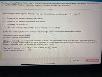 The shape of the distribution of the time required to get an oil change at a 10-minute oil-change facility is skewed right. However, records indicate that
the mean time is 11.7 minutes, and the standard deviation is 4.1 minutes. Complete parts (a) through (c).
(a) To compute probabilities regarding the sample mean using the normal model, what size sample would be required?
A. The sample size needs to be less than or equal to 30.
B. The sample size needs to be greater than or equal to 30.
OC. Any sample size could be used.
COD. The normal model cannot be used if the shape of the distribution is skewed right.
(b) What is the probability that a random sample of n = 35 oil changes results in a sample mean time less than 10 minutes?
The probability is approximately 0.0072.
(Round to four decimal places as needed.)
(c) Suppose the manager agrees to pay each employee a $50 bonus if they meet a certain goal. On a typical Saturday, the oil-change facility will
perform 35 oil changes between 10 A.M. and 12 P.M. Treating this as a random sample, there would be a 10% chance of the mean oil-change time
being at or below what value? This will be the goal established by the manager.
There is a 10% chance of being at or below a mean oil-change time of
(Round to one decimal place as needed.)
minutes.
Clear all
Check answer