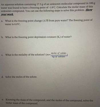 An aqueous solution containing 17.5 g of an unknown molecular compound in 100.g
water was found to have a freezing point of -1.8°C. Calculate the molar mass of this
unknown compound. You can use the following steps to solve this problem. Show
your work.
a. What is the freezing point change (AT) from pure water? The freezing point of
water is 0.0°C.
b. What is the freezing point depression constant (K₂) of water?
c. What is the molality of the solution? (m=
d. Solve the moles of the solute.
moles of solute
kg of solvent
e. Knowing the mass of the compound, and the moles of the compound, solve the
molar mass of the compound.