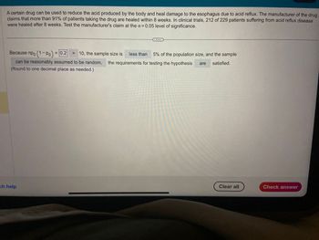A certain drug can be used to reduce the acid produced by the body and heal damage to the esophagus due to acid reflux. The manufacturer of the drug
claims that more than 91% of patients taking the drug are healed within 8 weeks. In clinical trials, 212 of 229 patients suffering from acid reflux disease
were healed after 8 weeks. Test the manufacturer's claim at the a= 0.05 level of significance.
Because npo (1-Po) = 0.2 > 10, the sample size is less than 5% of the population size, and the sample
can be reasonably assumed to be random, the requirements for testing the hypothesis are satisfied.
(Round to one decimal place as needed.)
ch help
Clear all
Check answer