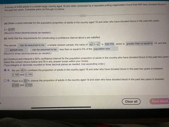 A survey of 2305 adults in a certain large country aged 18 and older conducted by a reputable polling organization found that 408 have donated blood in
the past two years. Complete parts (a) through (c) below.
(a) Obtain a point estimate for the population proportion of adults in the country aged 18 and older who have donated blood in the past two years.
A
p = 0.177
(Round to three decimal places as needed.)
(b) Verify that the requirements for constructing a confidence interval about p are satisfied.
The sample can be assumed to be a simple random sample, the value of np (1-P) is 335.772, which is greater than or equal to 10, and the
sample size
can be assumed to be less than or equal to 5% of the population size.
(Round to three decimal places as needed.)
(c) Construct and interpret a 90% confidence interval for the population proportion of adults in the country who have donated blood in the past two years.
Select the correct choice below and fill in any answer boxes within your choice.
(Type integers or decimals rounded to three decimal places as needed. Use ascending order.)
A. We are 90% confident the proportion of adults in the country aged 18 and older who have donated blood in the past two years is between
0.169 and 0.185
O B. There is a 90% chance the proportion of adults in the country aged 18 and older who have donated blood in the past two years is between
0.169 and 0.185
Clear all
Final check