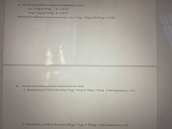 [5] The following equilibrium constants were determined at 1123 K
C(s) + CO(g) = 2CO(g) K = 1.3x 10¹4
-3
CO(g) + Cl₂(g) = COCI(g) K = 6.0x 10-³
Determine the equilibrium constant for the reaction C(s) + CO(g) + 3Cl2(g) = 2COCl2(g) at 1123K
[6] For each of the following reactions convert between Kp and Kc
a) Determine Kp at 1173K for the reaction CS2(g) + 4H₂(g) = CH4(g) + 2H2S(g) At this temperature Kc = 27.8.
b) Determine Kc at 1100K for the reaction 2SO2(g) + O2(g) = 2SO3(g). At this temperature Kp = 0.25