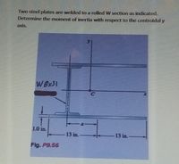 Two steel plates are welded to a rolled W section as indicated.
Determine the moment of inertia with respect to the centroidal y
axis.
W 8x31
1.0 in.
13 in.-
13 in.-
Fig. P9.56
