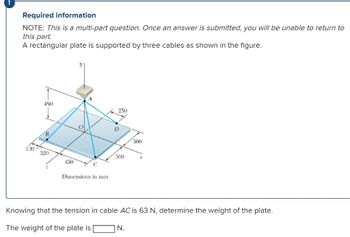 Required information
NOTE: This is a multi-part question. Once an answer is submitted, you will be unable to return to
this part.
A rectangular plate is supported by three cables as shown in the figure.
130
480
B
320
450
O
Dimensions in mm
250
D
360
360
Knowing that the tension in cable AC is 63 N, determine the weight of the plate.
The weight of the plate is
N.