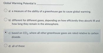 Global Warming Potential is
a) a measure of the ability of a greenhouse gas to cause global warming.
b) different for different gases, depending on how efficiently they absorb IR and
how long they remain in the atmosphere.
c) based on CO2, where all other greenhouse gases are rated relative to carbon
dioxide.
d) all of these