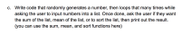 Write code that randomly generates a number, then loops that many times while
asking the user to input numbers into a list. Once done, ask the user if they want
the sum of the list, mean of the list, or to sort the list, then print out the result.
(you can use the sum, mean, and sort functions here)
