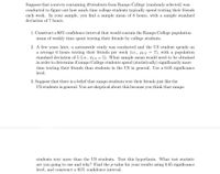 Suppose that a survey containing 49 students from Rampo College (randomly selected) was
conducted to figure out how much time college students typically spend texting their friends
each week. In your sample, you find a sample mean of 8 hours, with a sample standard
deviation of 7 hours.
1. Construct a 90% confidence interval that would contain the Rampo College population
mean of weekly time spent texting their friends by college students.
2. A few years later, a nationwide study was conducted and the US student spends on
a average 6 hours texting their friends per week (i.e., pus = 7), with a population
standard deviation of 5 (i.e., OUs = 5). What sample mean would need to be obtained
in order to determine if rampo College students spend (statistically) significantly more
time texting their friends than students in the US in general. Use a 0.05 significance
level.
3. Suppose that there is a belief that rampo students text their friends just like the
US students in general. You are skeptical about this because you think that rampo
students text more than the US students. Test this hypothesis. What test statistic
are you going to use and why? Find the p-value for your results using 0.05 significance
level, and construct a 95% confidence interval.
