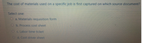 The cost of materials used on a specific job is first captured on which source document?
Select one:
O a. Materials requisition form
Ob. Process cost sheet
Oc. Labor time ticket
Od. Cost driver sheet
