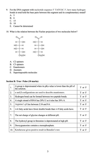 9. For the DNA segment with nucleotide sequence 5' TATCGC 3’, how many hydrogen
bonds in total hold the base pairs between this segment and its complementary strand?
А. 5
В.
6
С. 15
D. 18
E. Cannot be determined
10. What is the relation between the Fischer projection of two molecules below?
H
H-
-OH
Но-
но-
H-
Но
H-
H-
-OH-
Но-
CH2OH
CH2OH
A. C2 epimers
В. СЗ ерimers
C. Enantiomers
D. Anomers
E. Superimposable molecules
Section B: True / False (10 marks)
A group is deprotonated when its pKa value is lower than the pH of
the solution.
1.
T or F
2.
a and B configurations are used to describe enantiomers.
T or F
3.
Hydrogen bond can be formed between two peptide bonds.
T or F
4.
A single strand of RNA has 20% U so it also has 20% A.
T or F
5.
Arginine's pI lies between 2.34 and 9.6.
T or F
6.
O-6 fatty acids have fewer double bonds than @-9 fatty acids have.
T or F
7.
The net charge of glycine changes at different pH.
T or F
8.
The hydroxyl group in threonine is deprotonated at high pH.
T or F
9.
Deoxyguanosine contains a monophosphate.
T or F
10. Ketohexose gives positive result in Benedict's test.
T or F
3
