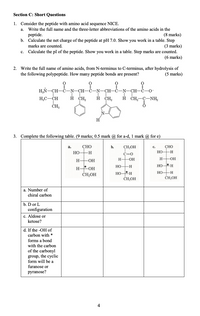 Section C: Short Questions
1. Consider the peptide with amino acid sequence NICE.
а.
Write the full name and the three-letter abbreviations of the amino acids in the
(8 marks)
Calculate the net charge of the peptide at pH 7.0. Show you work in a table. Step
(3 marks)
Calculate the pI of the peptide. Show you work in a table. Step marks are counted.
(6 marks)
peptide.
b.
marks are counted.
с.
2. Write the full name of amino acids, from N-terminus to C-terminus, after hydrolysis of
the following polypeptide. How many peptide bonds are present?
(5 marks)
H,N-CH-C-
CH-
CH-C
N-CH-C-0-
H,C-CH
H CH,
CH2
H ČH,-C-NH,
ČH
H
3. Complete the following table. (9 marks; 0.5 mark @ for a-d, 1 mark @ for e)
а.
СНО
b.
CH,OH
СНО
с.
HO-H
HO
-H-
C=0
H-
-OH
H-
-O-
H
-O-
HO-H
HO-*H
Нон
CH,OH
HO-H
HO-*H
CH,OH
CH-OH
a. Number of
chiral carbon
b. D or L
configuration
c. Aldose or
ketose?
d. If the -OH of
carbon with *
forms a bond
with the carbon
of the carbonyl
group, the cyclic
form will be a
furanose or
pyranose?
4
