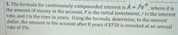 3. The formula for continuously compounded interest is A = Pe", where A is
the amount of money in the account, P is the initial investment, r is the interest
rate, and t is the time in years. Using the formula, determine, to the nearest
dollar, the amount in the account after 8 years if $750 is invested at an annual
rate of 3%.
