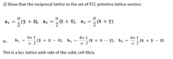 2) Show that the reciprocal lattice to the set of FCC primitive lattice vectors:
a
a₁ = (8 + 2), a₂ = (2+8), a3 = 2/ (8 + 9).
Is: b₁
4π 1
a 2
4T 1
2- X), b₂ = (2 + 8 − 9), b¸ = 47² ¹⁄2 (8 + 8 − 2)
1
a 2
a
This is a bcc lattice with side of the cubic cell 4π/a.