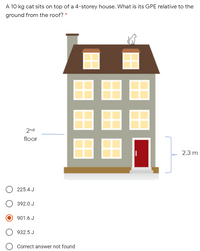 A 10 kg cat sits on top of a 4-storey house. What is its GPE relative to the
ground from the roof? *
2nd
floor
2.3 m
225.4 J
392.0 J
901.6 J
932.5 J
Correct answer not found
