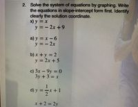 2. Solve the system of equations by graphing. Write
the equations in slope-intercept form first. Identify
clearly the solution coordinate.
x) y =x
y=-2x+9
a) y x-6
y=-2x
b) x +y-2
y=2x+5
c) 3x-9y = 0
3y +3:
-x
d) y
2.
x +2 2y
