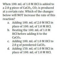 When 100. mL of 1.0 M HCl is added to
a 2.0 g piece of CACO3, CO2 is produced
at a certain rate. Which of the changes
below will NOT increase the rate of this
reaction?
a. Adding 100, mL of 2.0 M HCl in
place of 100. mL of 1.0 M HCI.
b. Heating the 100. mL of 1.0 M
HCl before adding it to the
СаСОз.
c. Adding 100. mL of 1.0 M HCl to
2.0 g of powdered CaCO3.
d. Adding 150. mL of 1.0 M HCl in
place of 100. mL of 1.0 M HCI.
