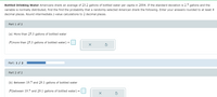 Bottled Drinking Water Americans drank an average of 23.2 gallons of bottled water per capita in 2004. If the standard deviation is 2.7 gallons and the
variable is normally distributed, find the find the probability that a randomly selected American drank the following. Enter your answers rounded to at least 4
decimal places. Round intermediate z-value calculations to 2 decimal places.
Part 1 of 2
(a) More than 25.3 gallons of bottled water
P(more than 25.3 gallons of bottled water) =
Part: 1/ 2
Part 2 of 2
(b) Between 19.7 and 29.1 gallons of bottled water
P(between 19.7 and 29.1 gallons of bottled water) =
