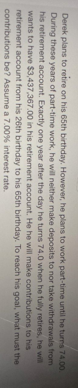 Derek plans to retire on his 65th birthday. However, he plans to work part-time until he turns 74.00.
During these years of part-time work, he will neither make deposits to nor take withdrawals from
his retirement account. Exactly one year after the day he turns 74.0 when he fully retires, he will
wants to have $3,437,367.00 in his retirement account. He he will make contributions to his
retirement account from his 26th birthday to his 65th birthday. To reach his goal, what must the
contributions be? Assume a 7.00% interest rate.