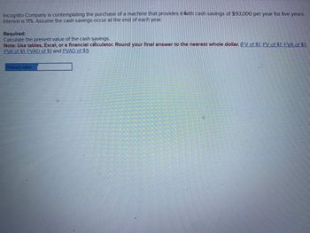 **Educational Content: Present Value Calculation**

**Context:**  
Incognito Company is considering the acquisition of a machine that is expected to generate cash savings of $93,000 annually for five years. The applicable interest rate is 11%, and it is assumed that these cash savings will occur at the end of each year.

**Task:**  
Calculate the present value of these future cash savings.

**Instructions:**  
- Use financial tables, Excel, or a financial calculator to compute the present value.
- Round your final answer to the nearest whole dollar. 

**Helpful Links for Calculations:**  
- Future Value of $1 (FV of $1)
- Present Value of $1 (PV of $1)
- Future Value Annuity of $1 (FVA of $1)
- Present Value Annuity of $1 (PVAD of $1)

**Visual Aid:**  
A box is provided for inputting the calculated present value.

By following these steps, you can determine the current worth of the anticipated cash savings, helping Incognito Company make an informed investment decision.