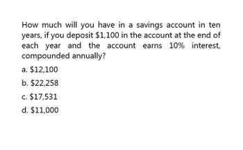 How much will you have in a savings account in ten
years, if you deposit $1,100 in the account at the end of
each year and the account earns 10% interest,
compounded annually?
a. $12,100
b. $22,258
c. $17,531
d. $11,000