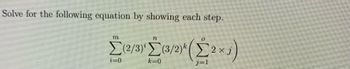 **Problem Statement:**

Solve for the following equation by showing each step.

\[
\sum_{i=0}^{m} (2/3)^i \sum_{k=0}^{n} (3/2)^k \left( \sum_{j=1}^{o} 2 \times j \right)
\]

**Explanation of Symbols and Steps:**

1. **Outer Summation:**
   - The outermost summation is \(\sum_{i=0}^{m}\), which implies that the inner expression is summed with respect to \(i\) ranging from 0 to \(m\).

2. **Middle Summation:**
   - Within the outer summation, there is another summation \(\sum_{k=0}^{n}\). This involves summing with respect to \(k\) from 0 to \(n\).

3. **Innermost Summation:**
   - The innermost sum is \(\sum_{j=1}^{o} 2 \times j\), which means summing \(2 \times j\) for \(j\) ranging from 1 to \(o\).
   - This can be expanded as: \(2 \times 1 + 2 \times 2 + \cdots + 2 \times o\).

4. **Mathematical Operations:**
   - The operations involve calculating powers of fractions \((2/3)^i\) and \((3/2)^k\), then multiplying these by the result of the innermost summation for each iteration of \(k\) and \(i\).
  
**Example Calculation:**

For demonstration, assume specific values for \(m\), \(n\), and \(o\) to compute the result by resolving the inner expression first, then progress outward summing each result accordingly.