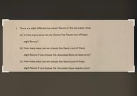 1. There are eight different ice-cream flavors in the ice-cream shop.
(a) In how many ways can we choose five flavors out of these
eight flavors?
(b) How many ways can we choose five flavors out of these
eight flavors if you choose the chocolate flavor at least once?
(c) How many ways can we choose five flavors out of these
eight flavors if you choose the chocolate flavor exactly once?
