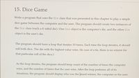 15. Dice Game
Write a program that uses the Die class that was presented in this chapter to play a simple
dice game between the computer and the user. The program should create two instances of
the Die class (each a 6-sided die). One Die object is the computer's die, and the other Die
object is the user's die.
The program should have a loop that iterates 10 times. Each time the loop iterates, it should
roll both dice. The die with the highest value wins. (In case of a tie, there is no winner for
that particular roll of the dice.)
As the loop iterates, the program should keep count of the number of times the computer
wins, and the number of times that the user wins. After the loop performs all of its
iterations, the program should display who was the grand winner, the computer or the user.
