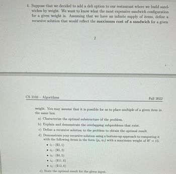 4. Suppose that we decided to add a deli option to our restaurant where we build sand-
wiches by weight. We want to know what the most expensive sandwich configuration
for a given weight is. Assuming that we have an infinite supply of items, define a
recursive solution that would reflect the maximum cost of a sandwich for a given
CS 3103- Algorithms
2
Fall 2022
weight. You may assume that it is possible for us to place multiple of a given item in
the same box.
a) Characterize the optimal substructure of the problem.
b) Explain and demonstrate the overlapping subproblems that exist.
c) Define a recursive solution to the problem to obtain the optimal result.
d) Demonstrate your recursive solution using a bottom-up approach to computing it
with the following items in the form (pi, wi) with a maximum weight of W = 15:
i1: ($2,1)
• 12: ($5,3)
• 23: ($8,5)
i4 ($11,6)
25 ($12,8)
e) State the optimal result for the given input.