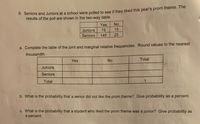 6. Seniors and Juniors at a school were polled to see if they liked this year's prom theme. The
results of the poll are shown in the two-way table.
Yes
No
Juniors
75
15
Seniors
145
25
a. Complete the table of the joint and marginal relative frequencies. Round values to the nearest
thousandth.
Yes
No
Total
Juniors
Seniors
Total
b. What is the probability that a senior did not like the prom theme? Give probability as a percent.
c. What is the probability that a student who liked the prom theme was a junior? Give probability as
a percent.
