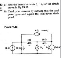 53 a) Find the branch currents i - ie for the circuit
shown in Fig. P4.53.
ICE
ISIM
b) Check your answers by showing that the total
power generated equals the total power dissi-
pated.
Figure P4.53
4 ia
ie
50
10 N
19 A() 40n3.
2 is
240 V
