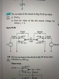 i R.
5.39 The op amps in the circuit in Fig. P5.39 are ideal.
a) Find ia.
b) Find the value of the left source voltage for
which i = 0.
PSPICE
MULTISIM
MU
Figure P5.39
47 kN
220 kn
10 kN
6V
6V
33 kn
1 kN
-6V
1V
150 mV
5.40 The two op amps in the circuit in Fig. P5.40 are ideal.
PSPCE Calculate
MULTISIM
Vol
and vo2.
Figure P5.40
15 V
15 V
Vol
-15 V 500 N
15 V
32 kn
