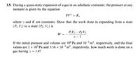 3.5. During a quasi-static expansion of a gas in an adiabatic container, the pressure at any
moment is given by the equation
PV = K,
where y and K are constants. Show that the work done in expanding from a state
(Pi, Vi) to a state (P5, V5) is
P;V¡ – P¡V5
W
= -
If the initial pressure and volume are 106 Pa and 10-3 m³, respectively, and the final
values are 2 x 10° Pa and 3.16 × 10-3 m³, respectively, how much work is done on a
gas having y = 1.4?
