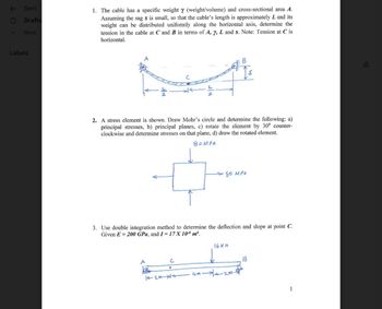 Sent
Drafts
More
Labels
1. The cable has a specific weight y (weight/volume) and cross-sectional area A.
Assuming the sag s is small, so that the cable's length is approximately L and its
weight can be distributed uniformly along the horizontal axis, determine the
tension in the cable at C and B in terms of A, y, L and s. Note: Tension at C is
horizontal.
2. A stress element is shown. Draw Mohr's circle and determine the following: a)
principal stresses, b) principal planes, c) rotate the element by 30⁰ counter-
clockwise and determine stresses on that plane, d) draw the rotated element.
BOMPR
3. Use double integration method to determine the deflection and slope at point C.
Given E= 200 GPa, and I=17X 106 m².
A
с
.
→ 80 MPA
12M-XA
16 KN
4m-2m-
1