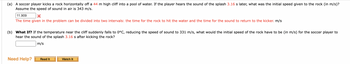 (a) A soccer player kicks a rock horizontally off a 44 m high cliff into a pool of water. If the player hears the sound of the splash 3.16 s later, what was the initial speed given to the rock (in m/s)?
Assume the speed of sound in air is 343 m/s.
11.909
X
The time given in the problem can be divided into two intervals: the time for the rock to hit the water and the time for the sound to return to the kicker. m/s
(b) What If? If the temperature near the cliff suddenly falls to 0°C, reducing the speed of sound to 331 m/s, what would the initial speed of the rock have to be (in m/s) for the soccer player to
hear the sound of the splash 3.16 s after kicking the rock?
m/s
Need Help?
Read It
Watch It