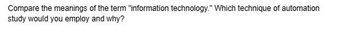 Compare the meanings of the term "information technology." Which technique of automation
study would you employ and why?