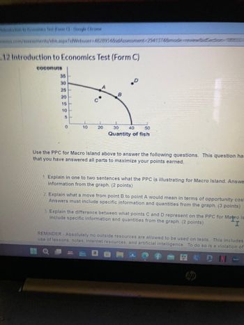 back to fix Test Form (3) Google Chrome
eux.com/assessments/elm.aspx?idWebuser-4828734&idAssessment-23413748modewidection-se
12 Introduction to Economics Test (Form C)
coconuts
35
30
0
25
20
B
C
15
10
5
10
20
30
40
50
Quantity of fish
Use the PPC for Macro Island above to answer the following questions. This question ha
that you have answered all parts to maximize your points earned.
1. Explain in one to two sentences what the PPC is illustrating for Macro Island. Answe
information from the graph. (2 points)
2. Explain what a move from point B to point A would mean in terms of opportunity cost
Answers must include specific information and quantities from the graph. (3 points)
3 Explain the difference between what points C and D represent on the PPC for Matro Is
include specific information and quantities from the graph. (2 points)
I
REMINDER- Absolutely no outside resources are allowed to be used on tests. This includes
use of lessons, notes, internet resources, and artificial intelligence. To do so is a violation of
a
DN
hulu