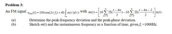 Problem 3:
An FM signal s(t) = 100 cos(2л f¸t+40 √ m(t)dt),With m(t) =| 10】
40′ [10Σ II(ª¯”) –10 Σ II
00
00
-4n.
t-4n-2
ПI
(a)
(b)
2
12--00
Determine the peak-frequency deviation and the peak-phase deviation.
Sketch m(t) and the instantaneous frequency as a function of time, given f. =1000Hz.
2
³¹)]u(t).
=-00