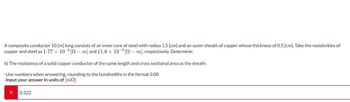 A composite conductor 10 [m] long consists of an inner core of steel with radius 1.5 [cm] and an outer sheath of copper whose thickness of 0.5 [cm]. Take the resistivities of
copper and steel as 1.77 × 10-8 [№ – m] and 11.8 × 10-8 [N — m], respectively. Determine:
b) The resistance of a solid copper conductor of the same length and cross sectional area as the sheath.
-Use numbers when answering, rounding to the hundredths in the format 0.00
-Input your answer in units of [m]
X 0.322