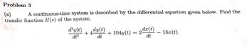 Problem 3
(a) A continuous-time system is described by the differential equation given below. Find the
transfer function H(s) of the system.
dy(t)dy(t)
dt²
dx(t)
dt
+4- +104y(t) = 2-
dt
16x (t)