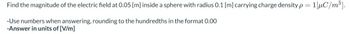 Find the magnitude of the electric field at 0.05 [m] inside a sphere with radius 0.1 [m] carrying charge density p=1[μC/m³].
-Use numbers when answering, rounding to the hundredths in the format 0.00
-Answer in units of [V/m]